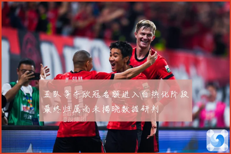 五队争夺欧冠名额进入白热化阶段最终归属尚未揭晓数据研判