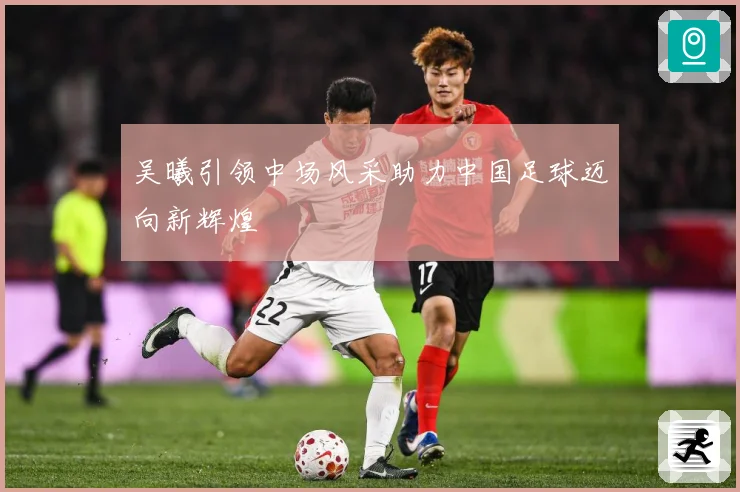 吴曦引领中场风采助力中国足球迈向新辉煌