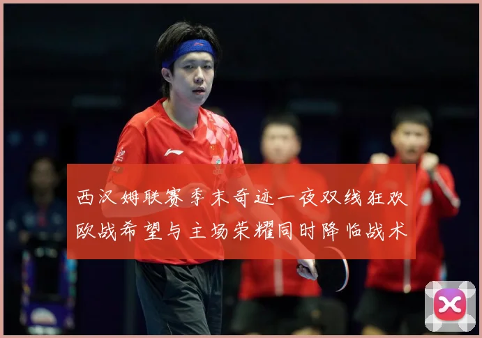 西汉姆联赛季末奇迹一夜双线狂欢欧战希望与主场荣耀同时降临战术观察