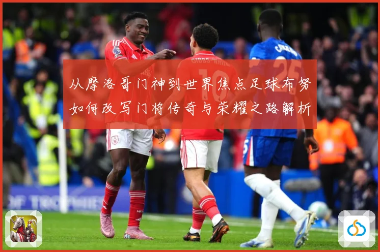 从摩洛哥门神到世界焦点足球布努如何改写门将传奇与荣耀之路解析