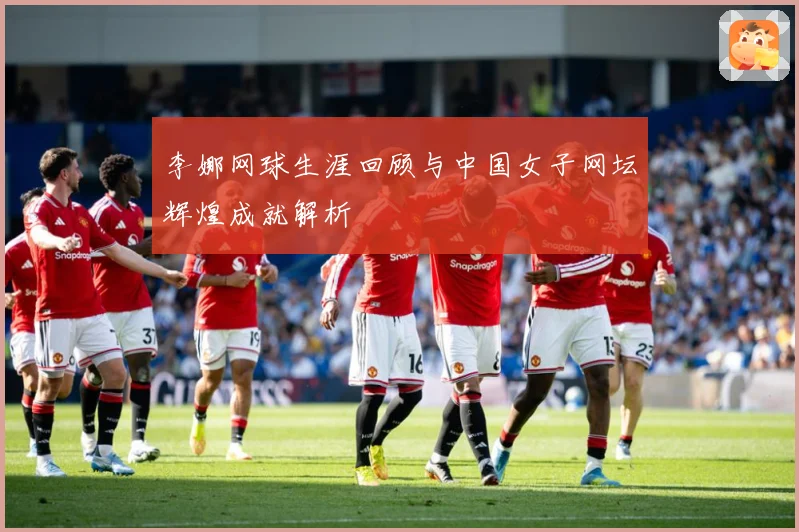 李娜网球生涯回顾与中国女子网坛辉煌成就解析