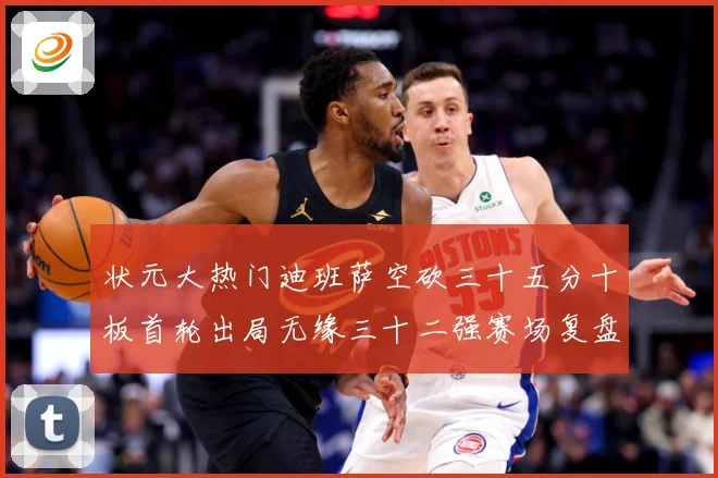 状元大热门迪班萨空砍三十五分十板首轮出局无缘三十二强赛场复盘