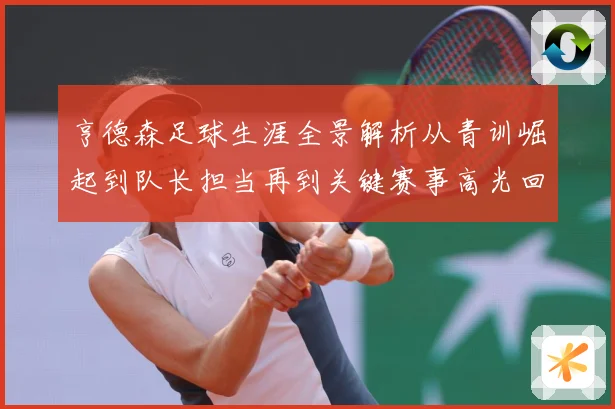 亨德森足球生涯全景解析从青训崛起到队长担当再到关键赛事高光回顾