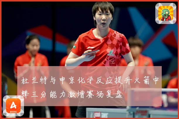 杜兰特与申京化学反应提升火箭中锋三分能力激增赛场复盘