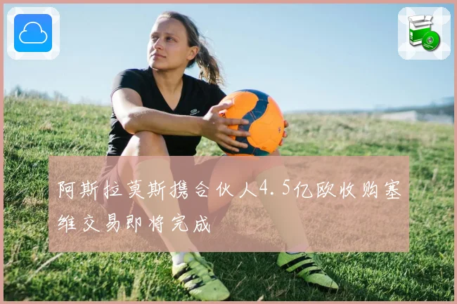 阿斯拉莫斯携合伙人4.5亿欧收购塞维交易即将完成