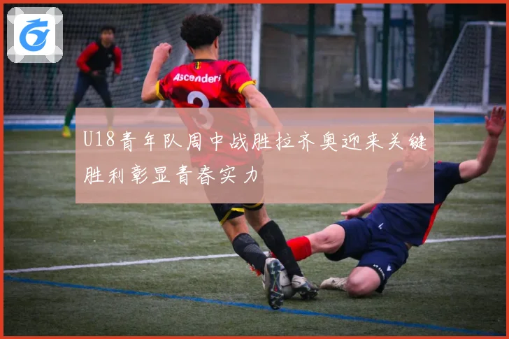U18青年队周中战胜拉齐奥迎来关键胜利彰显青春实力