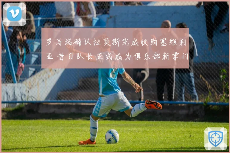 罗马诺确认拉莫斯完成收购塞维利亚 昔日队长正式成为俱乐部新掌门