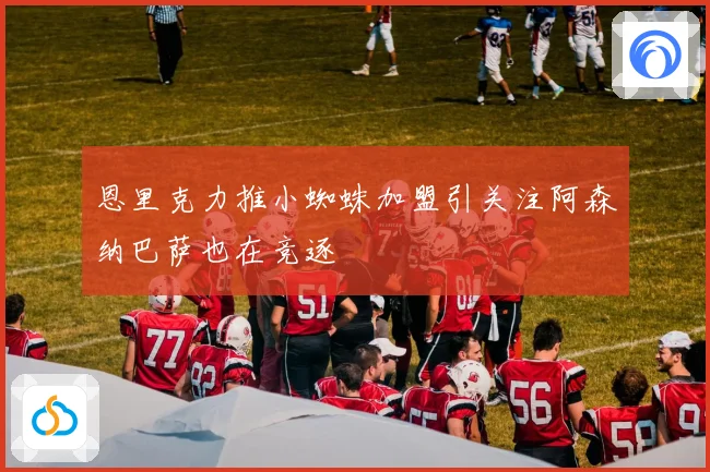 恩里克力推小蜘蛛加盟引关注阿森纳巴萨也在竞逐