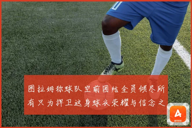 图拉姆称球队空前团结全员倾尽所有只为捍卫这身球衣荣耀与信念之