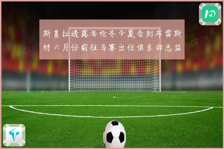 斯基拉透露洛伦齐今夏告别布雷斯特六月份前往马赛出任俱乐部总监