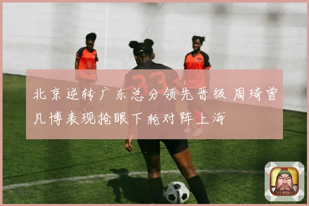 北京逆转广东总分领先晋级 周琦曾凡博表现抢眼下轮对阵上海