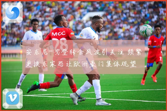 安东尼-戈登转会风波引关注 频繁更换东家恐让欧洲豪门集体观望