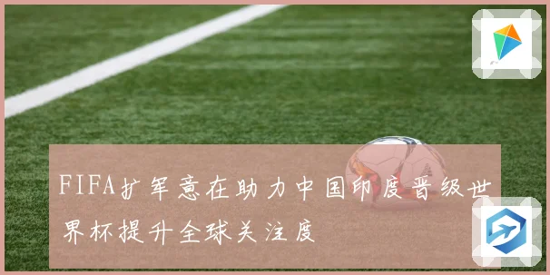 FIFA扩军意在助力中国印度晋级世界杯提升全球关注度