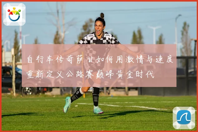 自行车传奇萨甘如何用激情与速度重新定义公路赛巅峰黄金时代