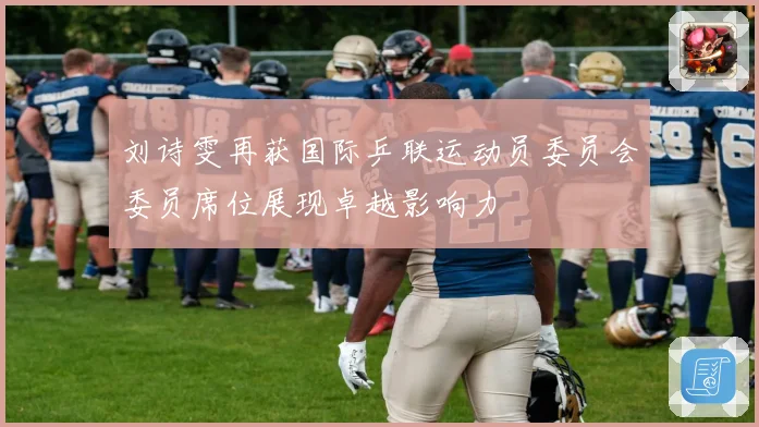 刘诗雯再获国际乒联运动员委员会委员席位展现卓越影响力