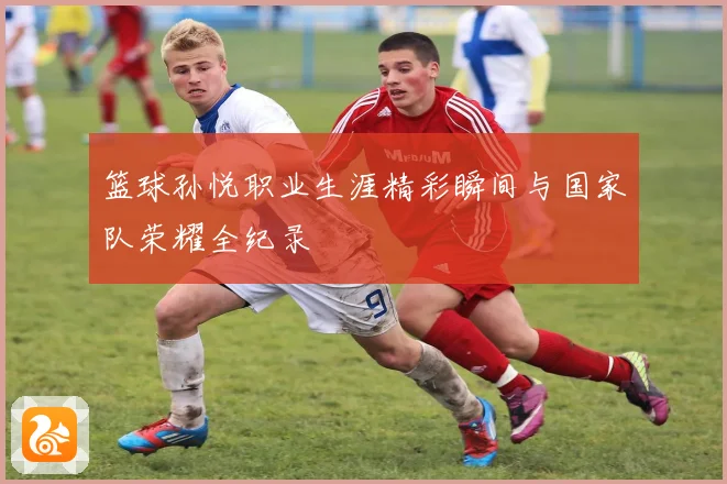 篮球孙悦职业生涯精彩瞬间与国家队荣耀全纪录