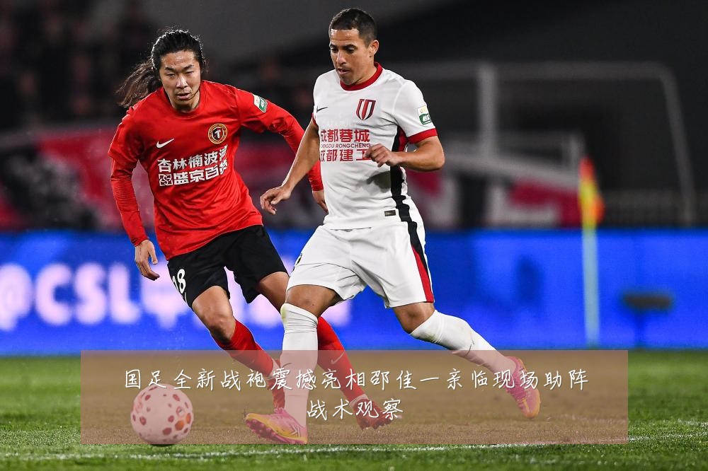 国足全新战袍震撼亮相邵佳一亲临现场助阵战术观察